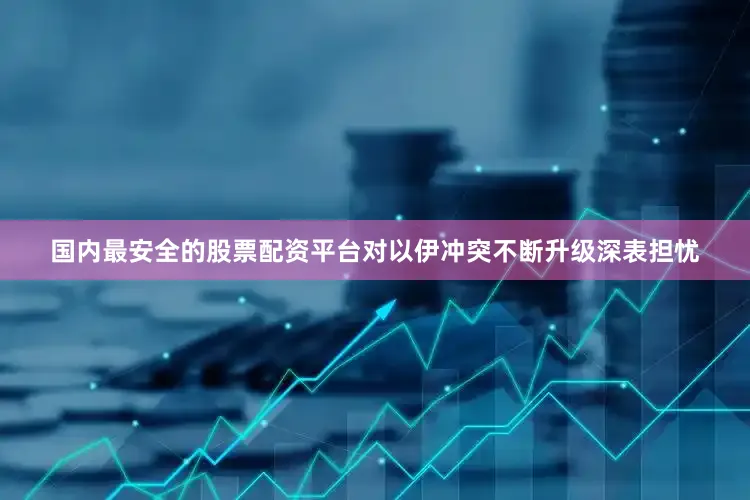 国内最安全的股票配资平台对以伊冲突不断升级深表担忧