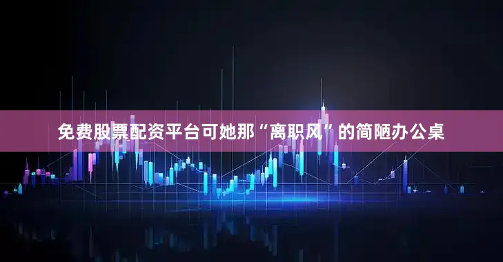 免费股票配资平台可她那“离职风”的简陋办公桌