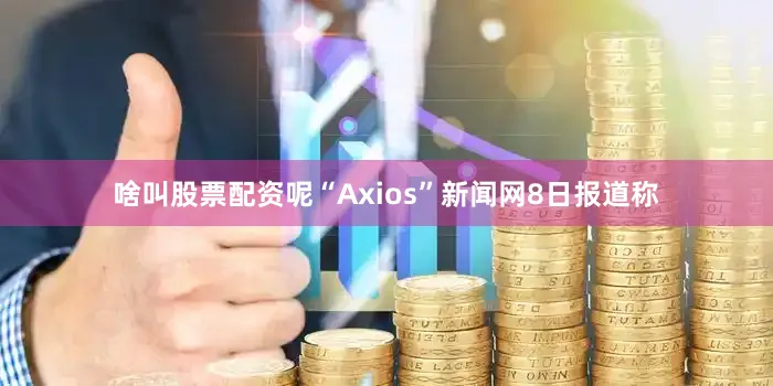 啥叫股票配资呢“Axios”新闻网8日报道称