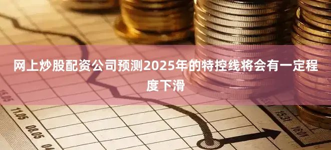 网上炒股配资公司预测2025年的特控线将会有一定程度下滑