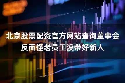 北京股票配资官方网站查询董事会反而怪老员工没带好新人