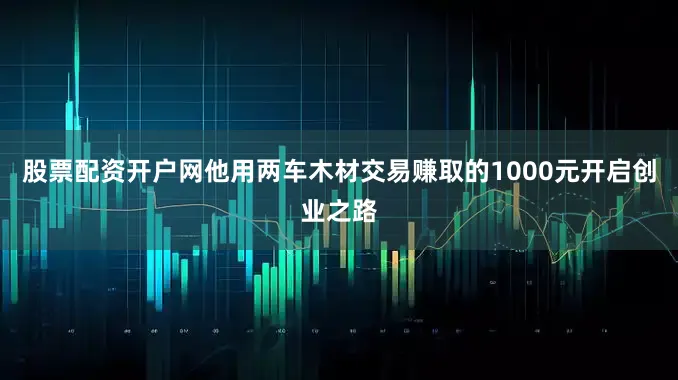 股票配资开户网他用两车木材交易赚取的1000元开启创业之路