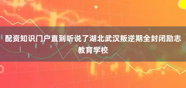 配资知识门户直到听说了湖北武汉叛逆期全封闭励志教育学校