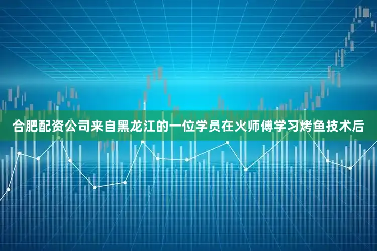 合肥配资公司来自黑龙江的一位学员在火师傅学习烤鱼技术后