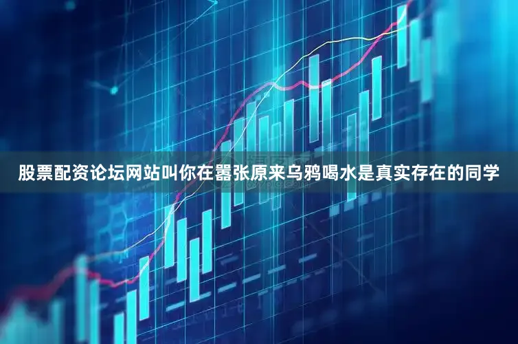 股票配资论坛网站叫你在嚣张原来乌鸦喝水是真实存在的同学