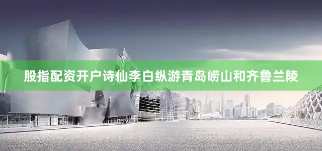 股指配资开户诗仙李白纵游青岛崂山和齐鲁兰陵