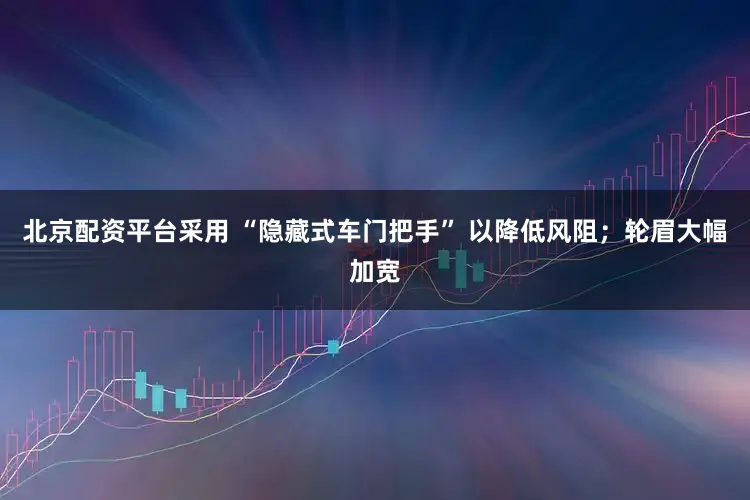 北京配资平台采用 “隐藏式车门把手” 以降低风阻；轮眉大幅加宽